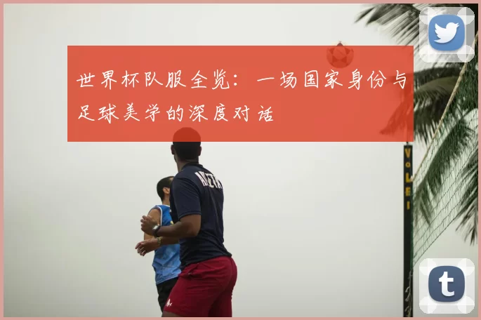 世界杯队服全览:一场国家身份与足球美学的深度对话