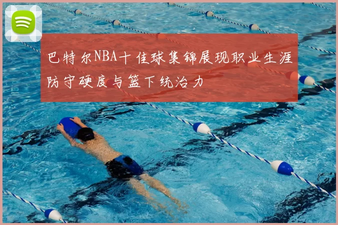 巴特尔NBA十佳球集锦展现职业生涯防守硬度与篮下统治力