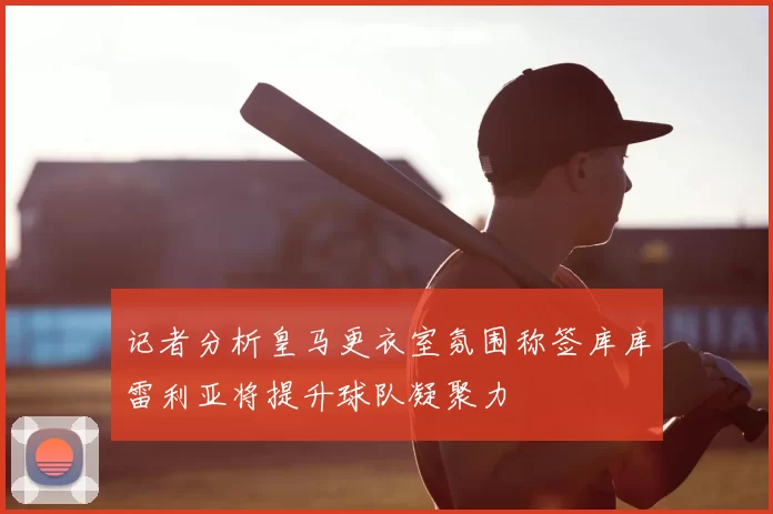 记者分析皇马更衣室氛围称签库库雷利亚将提升球队凝聚力