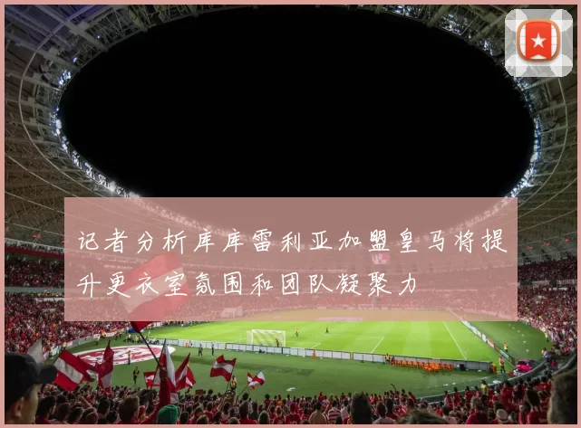 记者分析库库雷利亚加盟皇马将提升更衣室氛围和团队凝聚力