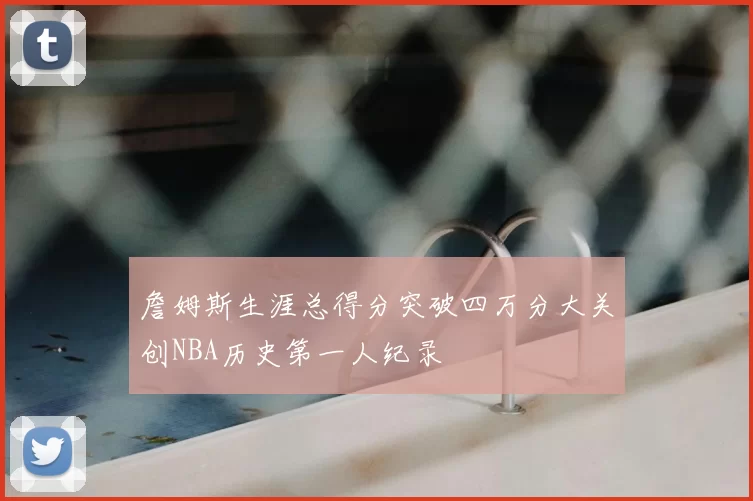 詹姆斯生涯总得分突破四万分大关创NBA历史第一人纪录
