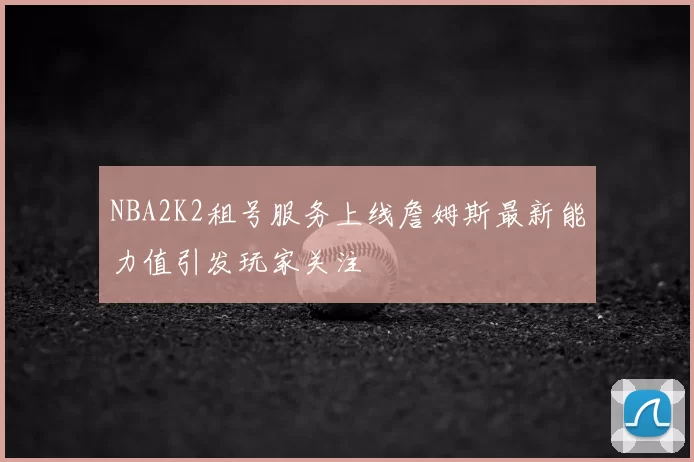 NBA2K2租号服务上线詹姆斯最新能力值引发玩家关注