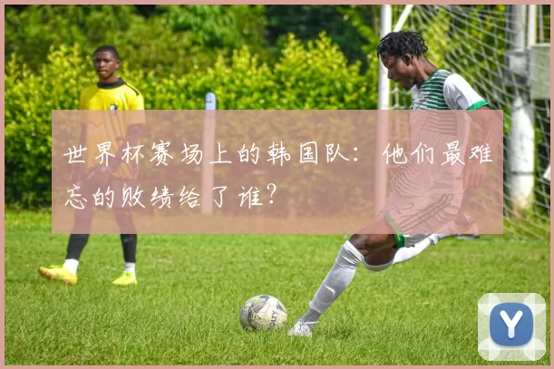 世界杯赛场上的韩国队：他们最难忘的败绩给了谁？