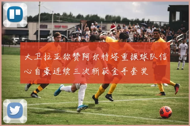 大卫拉亚称赞阿尔特塔重振球队信心自豪连续三次斩获金手套奖