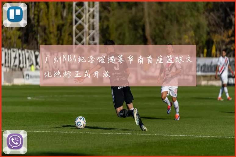 广州NBA纪念馆揭幕华南首座篮球文化地标正式开放