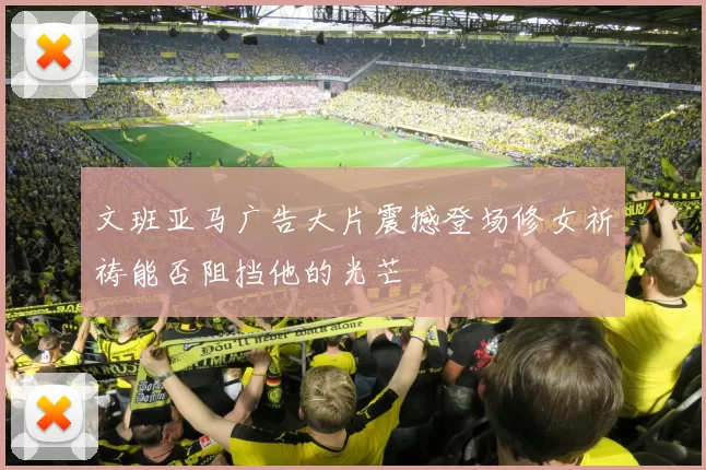 文班亚马广告大片震撼登场修女祈祷能否阻挡他的光芒