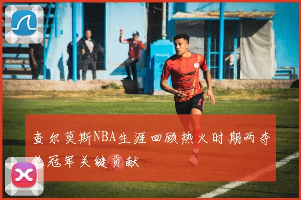 查尔莫斯NBA生涯回顾热火时期两夺总冠军关键贡献