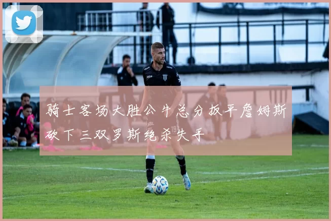 骑士客场大胜公牛总分扳平詹姆斯砍下三双罗斯绝杀失手