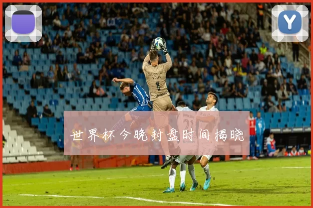 世界杯今晚封盘时间揭晓
