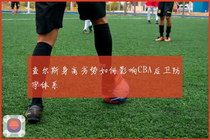 查尔斯身高劣势如何影响CBA后卫防守体系