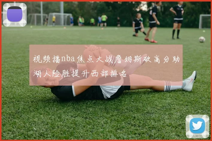 视频播nba焦点大战詹姆斯砍高分助湖人险胜提升西部排名
