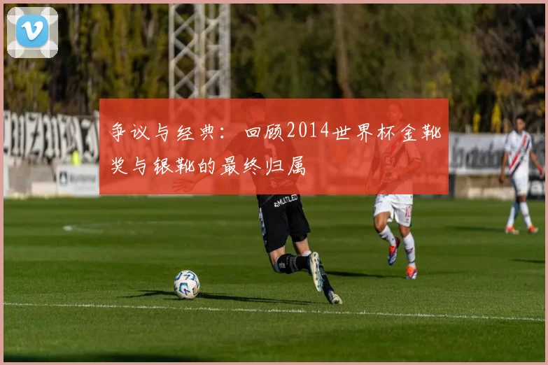争议与经典:回顾2014世界杯金靴奖与银靴的最终归属